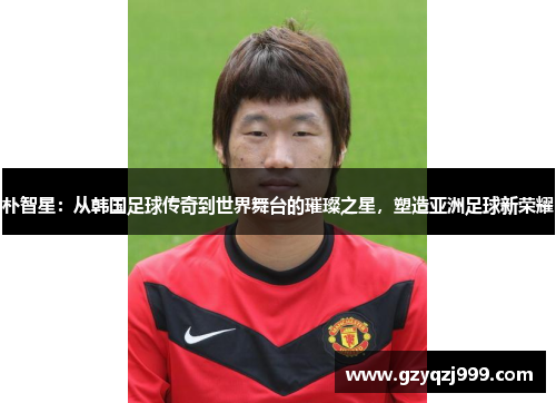朴智星：从韩国足球传奇到世界舞台的璀璨之星，塑造亚洲足球新荣耀