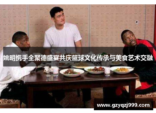 姚明携手全聚德盛宴共庆篮球文化传承与美食艺术交融