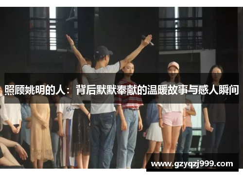 照顾姚明的人：背后默默奉献的温暖故事与感人瞬间