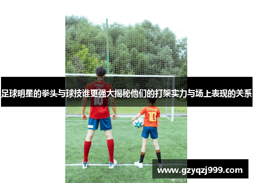 足球明星的拳头与球技谁更强大揭秘他们的打架实力与场上表现的关系