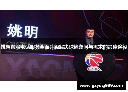姚明客服电话服务全面升级解决球迷疑问与需求的最佳途径
