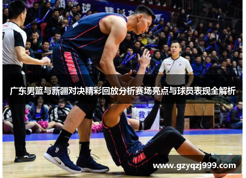 广东男篮与新疆对决精彩回放分析赛场亮点与球员表现全解析