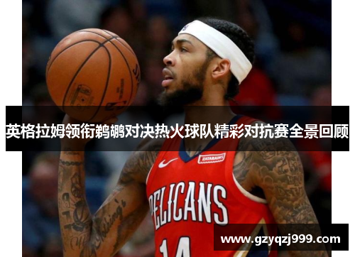 英格拉姆领衔鹈鹕对决热火球队精彩对抗赛全景回顾